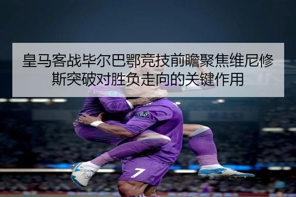 皇马客战毕尔巴鄂竞技前瞻聚焦维尼修斯突破对胜负走向的关键作用