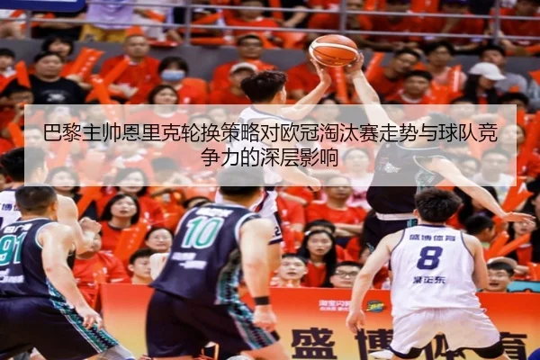 巴黎主帅恩里克轮换策略对欧冠淘汰赛走势与球队竞争力的深层影响