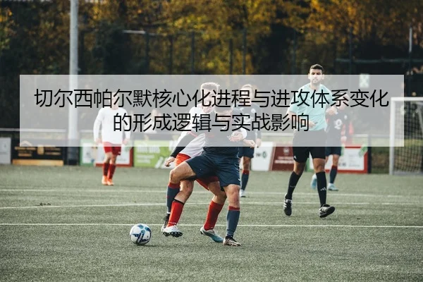 切尔西帕尔默核心化进程与进攻体系变化的形成逻辑与实战影响