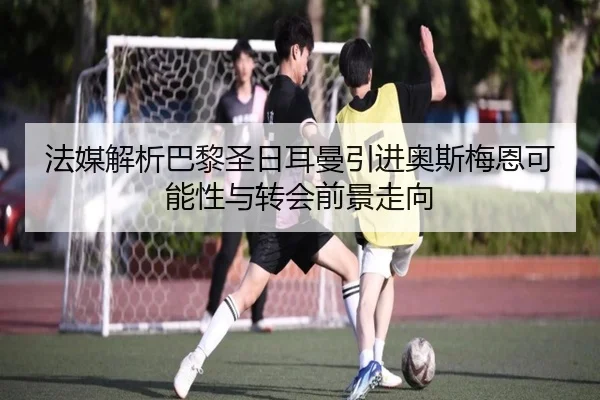 法媒解析巴黎圣日耳曼引进奥斯梅恩可能性与转会前景走向