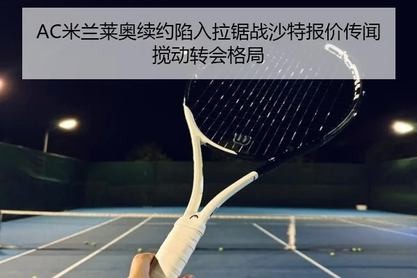 AC米兰莱奥续约陷入拉锯战沙特报价传闻搅动转会格局
