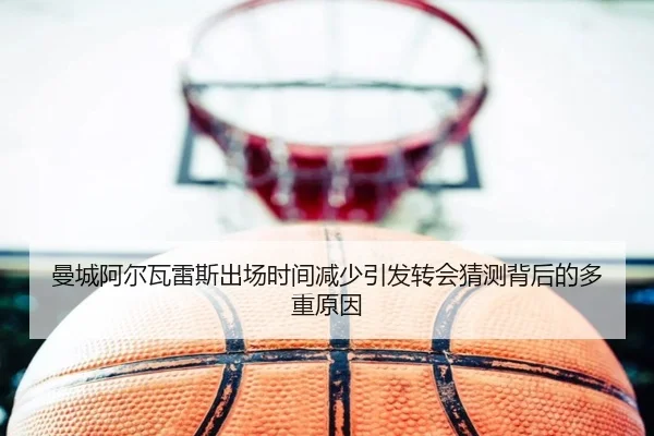 曼城阿尔瓦雷斯出场时间减少引发转会猜测背后的多重原因