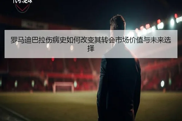 罗马迪巴拉伤病史如何改变其转会市场价值与未来选择