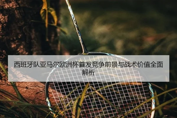 西班牙队亚马尔欧洲杯首发竞争前景与战术价值全面解析
