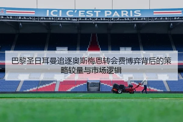 巴黎圣日耳曼追逐奥斯梅恩转会费博弈背后的策略较量与市场逻辑