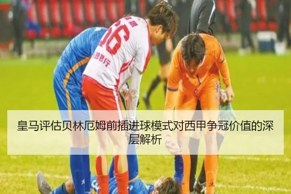皇马评估贝林厄姆前插进球模式对西甲争冠价值的深层解析