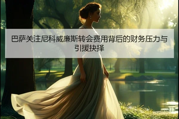 巴萨关注尼科威廉斯转会费用背后的财务压力与引援抉择
