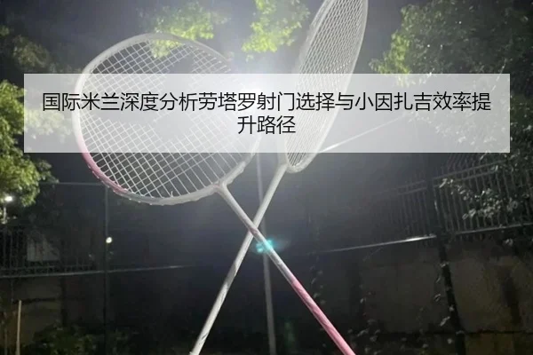 国际米兰深度分析劳塔罗射门选择与小因扎吉效率提升路径